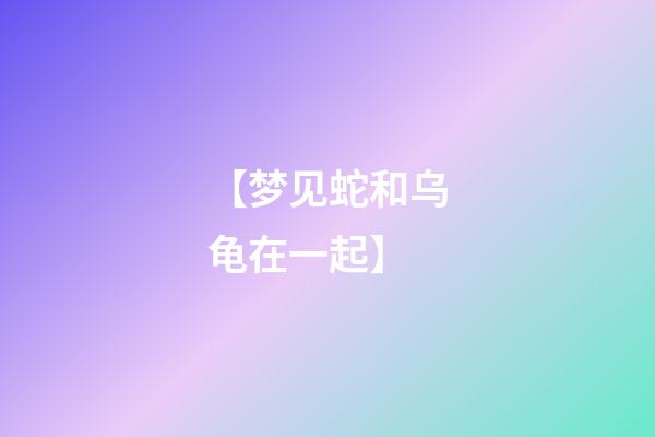 【梦见蛇和乌龟在一起】