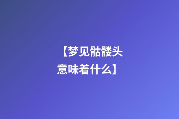 【梦见骷髅头意味着什么】