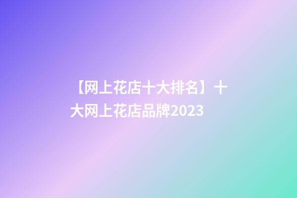 【网上花店十大排名】十大网上花店品牌2023-第1张-店铺起名-玄机派