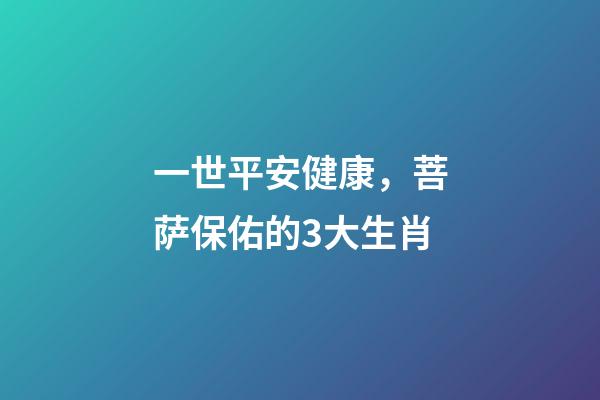 一世平安健康，菩萨保佑的3大生肖-第1张-观点-玄机派