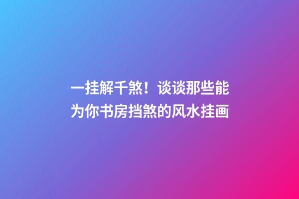 一挂解千煞！谈谈那些能为你书房挡煞的风水挂画