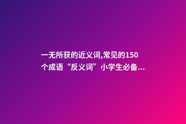 一无所获的近义词,常见的150个成语“反义词”小学生必备!-第1张-观点-玄机派