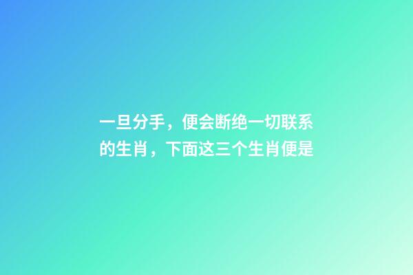 一旦分手，便会断绝一切联系的生肖，下面这三个生肖便是-第1张-观点-玄机派