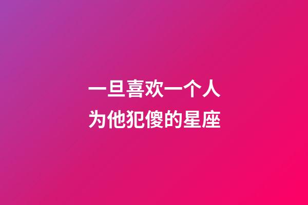 一旦喜欢一个人为他犯傻的星座-第1张-星座运势-玄机派