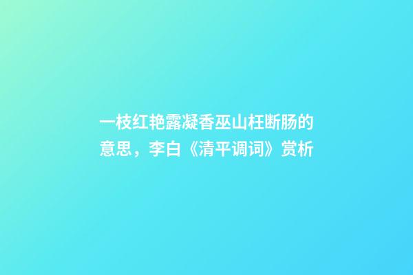 一枝红艳露凝香巫山枉断肠的意思，李白《清平调词》赏析-第1张-观点-玄机派