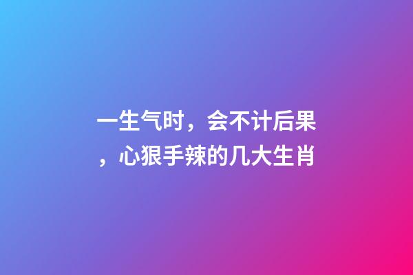 一生气时，会不计后果，心狠手辣的几大生肖-第1张-观点-玄机派