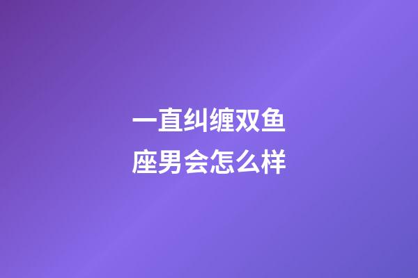 一直纠缠双鱼座男会怎么样-第1张-星座运势-玄机派