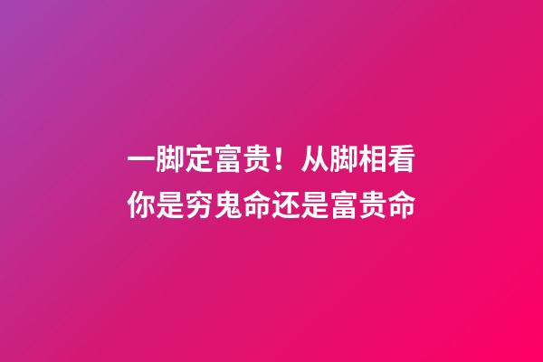 一脚定富贵！从脚相看你是穷鬼命还是富贵命