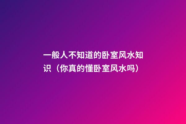 一般人不知道的卧室风水知识（你真的懂卧室风水吗?）