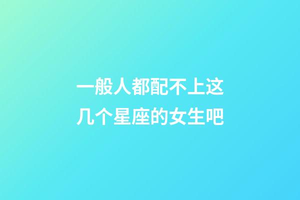 一般人都配不上这几个星座的女生吧-第1张-星座运势-玄机派