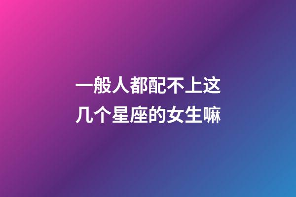 一般人都配不上这几个星座的女生嘛-第1张-星座运势-玄机派