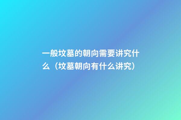 一般坟墓的朝向需要讲究什么（坟墓朝向有什么讲究）