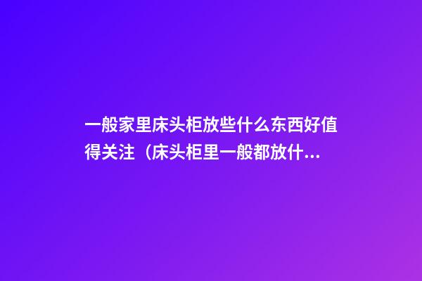 一般家里床头柜放些什么东西好值得关注（床头柜里一般都放什么东西为最好）