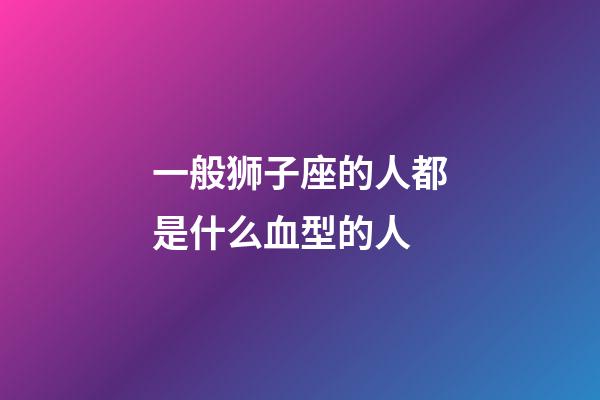 一般狮子座的人都是什么血型的人-第1张-星座运势-玄机派