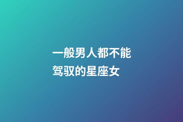 一般男人都不能驾驭的星座女-第1张-星座运势-玄机派