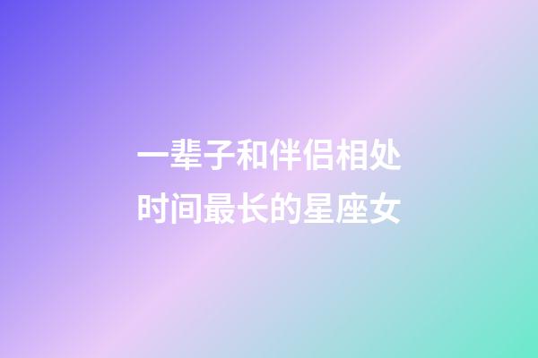 一辈子和伴侣相处时间最长的星座女-第1张-星座运势-玄机派