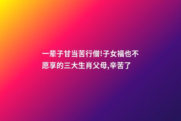 一辈子甘当苦行僧!子女福也不愿享的三大生肖父母,辛苦了-第1张-观点-玄机派