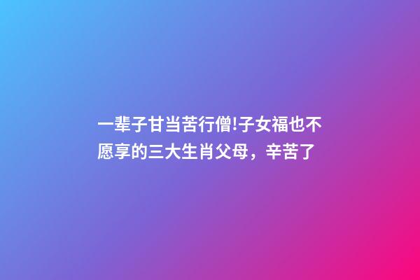 一辈子甘当苦行僧!子女福也不愿享的三大生肖父母，辛苦了-第1张-观点-玄机派