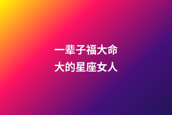 一辈子福大命大的星座女人-第1张-星座运势-玄机派
