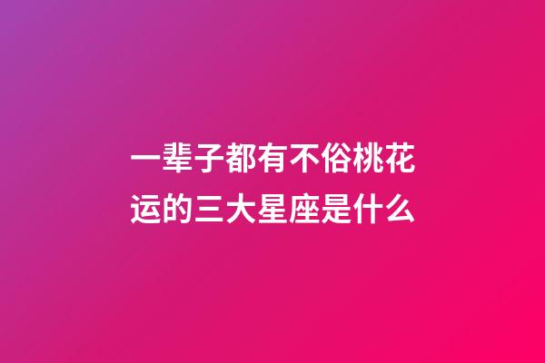 一辈子都有不俗桃花运的三大星座是什么