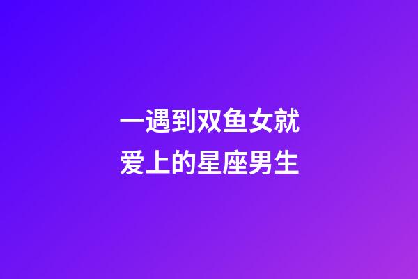 一遇到双鱼女就爱上的星座男生-第1张-星座运势-玄机派