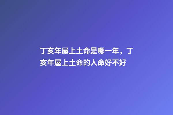 丁亥年屋上土命是哪一年，丁亥年屋上土命的人命好不好