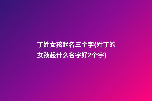 丁姓女孩起名三个字(姓丁的女孩起什么名字好2个字)