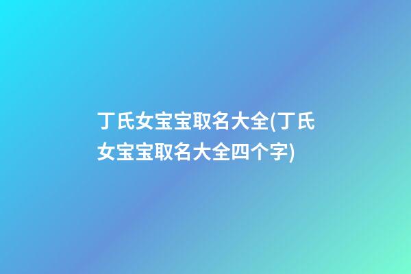 丁氏女宝宝取名大全(丁氏女宝宝取名大全四个字)