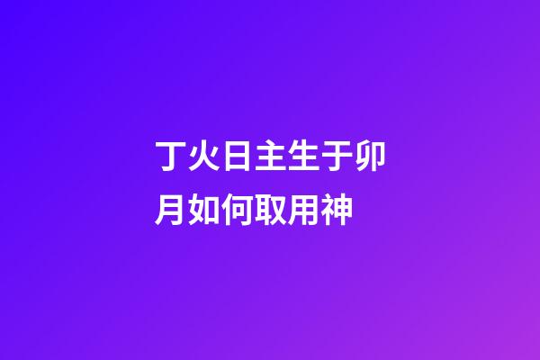 丁火日主生于卯月如何取用神?
