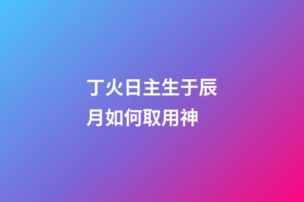 丁火日主生于辰月如何取用神?