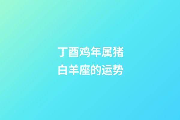 丁酉鸡年属猪白羊座的运势-第1张-星座运势-玄机派