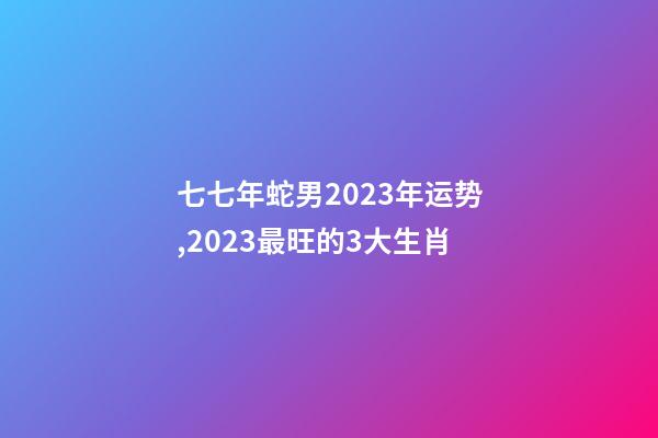 七七年蛇男2023年运势,2023最旺的3大生肖-第1张-观点-玄机派