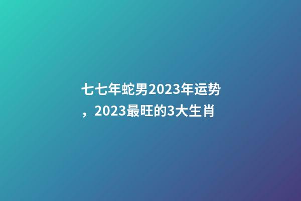 七七年蛇男2023年运势，2023最旺的3大生肖-第1张-观点-玄机派