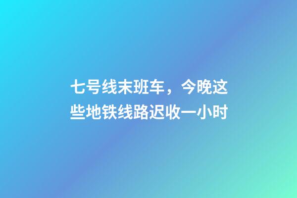七号线末班车，今晚这些地铁线路迟收一小时-第1张-观点-玄机派