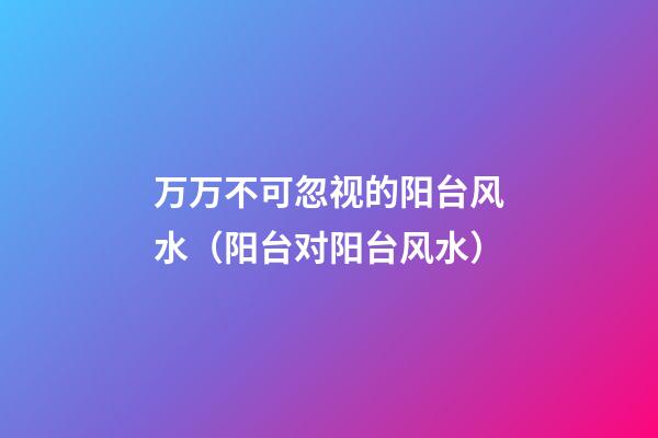 万万不可忽视的阳台风水（阳台对阳台风水）