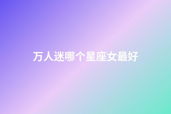 万人迷哪个星座女最好-第1张-星座运势-玄机派