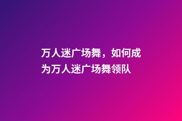 万人迷广场舞，如何成为万人迷广场舞领队-第1张-观点-玄机派