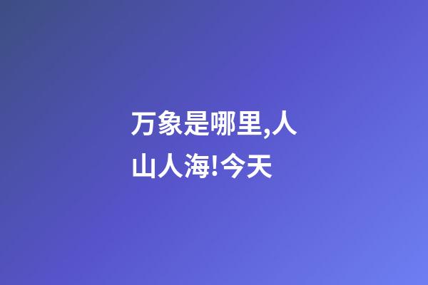 万象是哪里,人山人海!今天-第1张-观点-玄机派