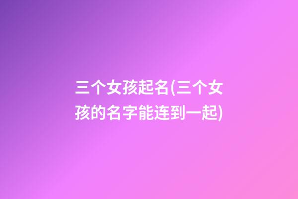 三个女孩起名(三个女孩的名字能连到一起)