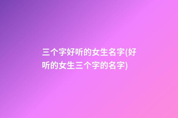 三个字好听的女生名字(好听的女生三个字的名字)