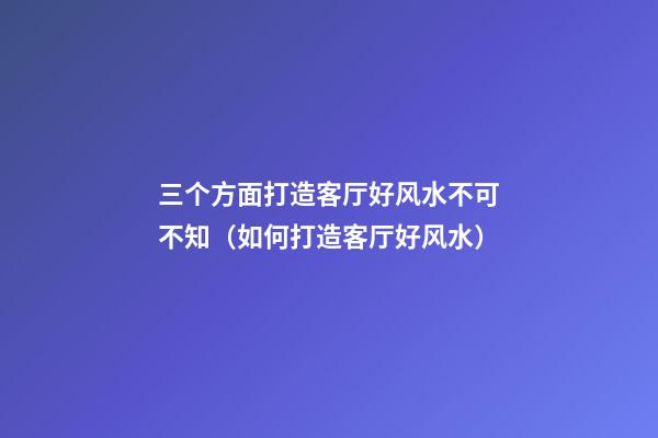 三个方面打造客厅好风水不可不知（如何打造客厅好风水）