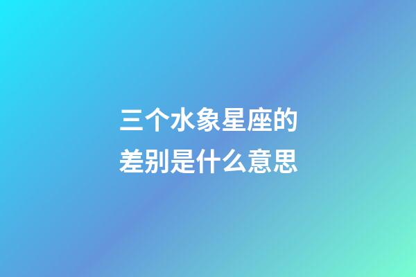 三个水象星座的差别是什么意思-第1张-星座运势-玄机派