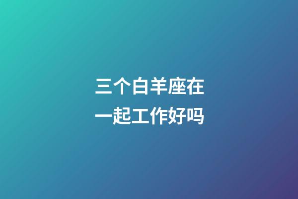 三个白羊座在一起工作好吗-第1张-星座运势-玄机派