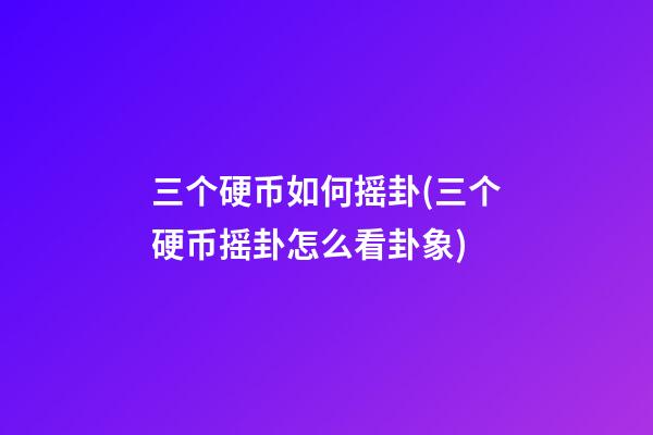 三个硬币如何摇卦(三个硬币摇卦怎么看卦象)
