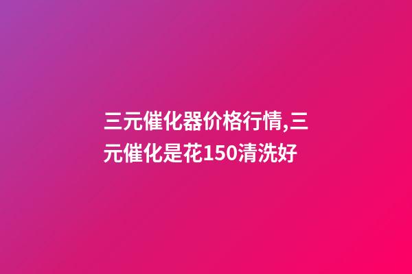 三元催化器价格行情,三元催化是花150清洗好-第1张-观点-玄机派