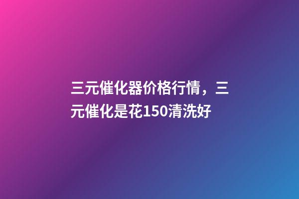 三元催化器价格行情，三元催化是花150清洗好-第1张-观点-玄机派