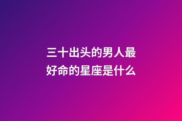 三十出头的男人最好命的星座是什么-第1张-星座运势-玄机派