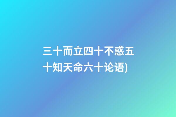 三十而立四十不惑五十知天命六十论语(论语——为政篇第四段(三十而立，四十而不惑))