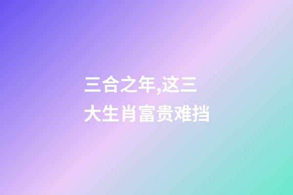 三合之年,这三大生肖富贵难挡-第1张-观点-玄机派