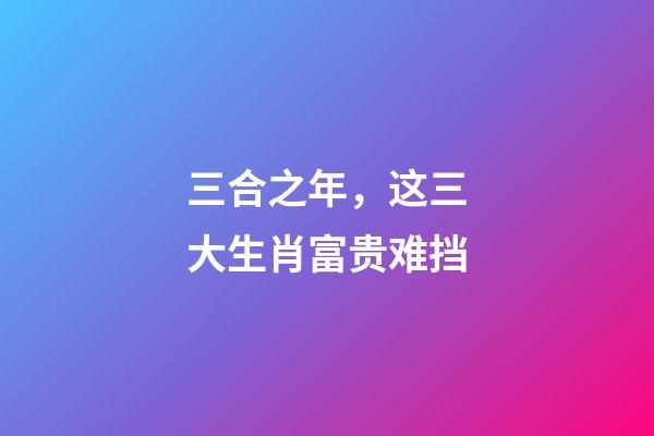 三合之年，这三大生肖富贵难挡-第1张-观点-玄机派